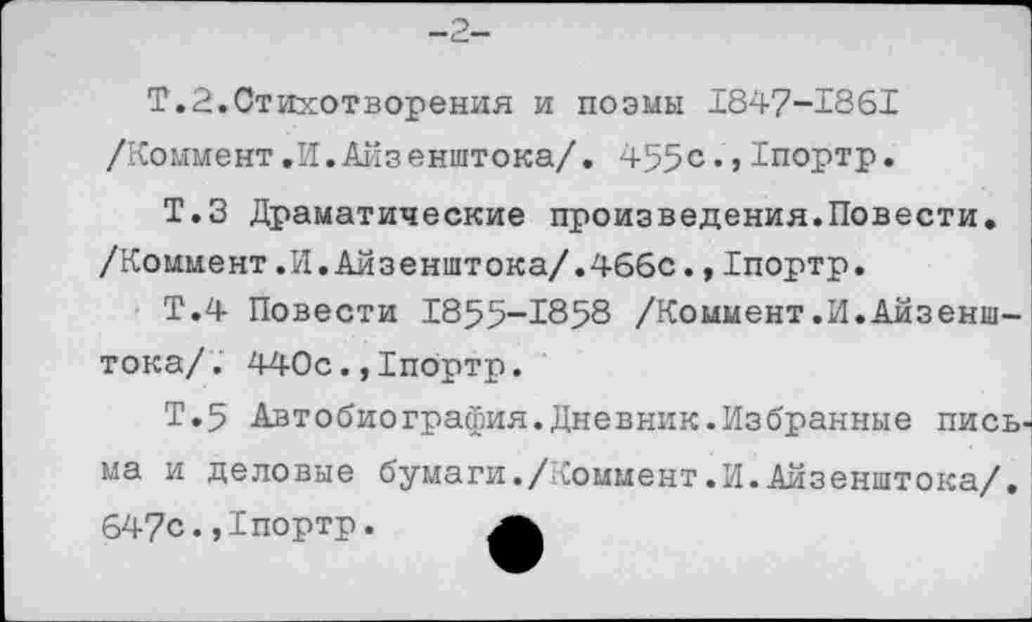 ﻿-2-
Т.2.Стихотворения и поэмы 1847-1861 /Коммент.И.Айзенштока/. 455с.,Тпортр.
Т.З Драматические произведения.Повести. /Коммент.И.Айзенштока/.466с.,Тпортр.
Т.4 Повести 1855-1858 /Коммент.И.Айзенштока/. 440с.,1портр.
Т.5 Автобиография.Дневник.Избранные пись ма и деловые бумаги./Коммент.И.Айзенштока/. 647с.,1портр. а